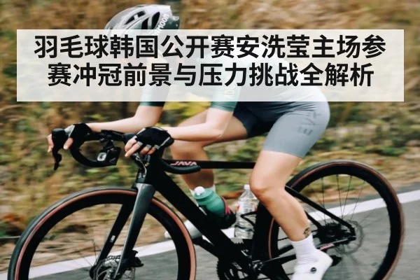 羽毛球韩国公开赛安洗莹主场参赛冲冠前景与压力挑战全解析