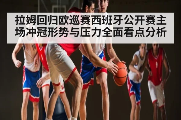 拉姆回归欧巡赛西班牙公开赛主场冲冠形势与压力全面看点分析