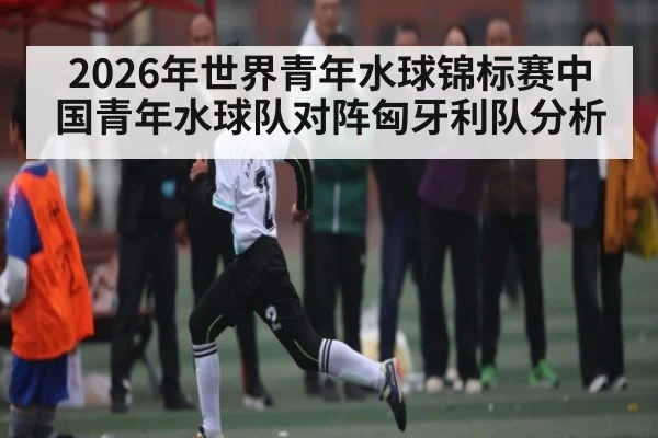 2026年世界青年水球锦标赛中国青年水球队对阵匈牙利队分析